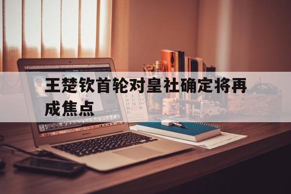王楚钦首轮对皇社确定将再成焦点的简单介绍|CQ9海王宝藏